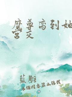 魔尊脔到她哭h宫交