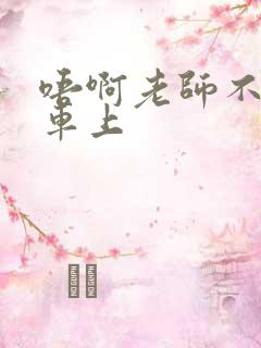 唔啊老师不可以车上