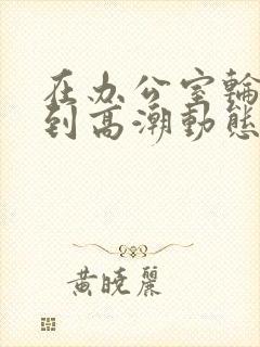 在办公室轮流澡到高潮动态