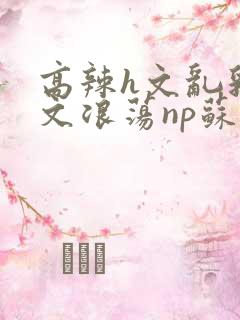 高辣h文乱乳h文浪荡np苏夏