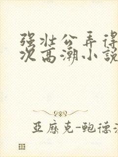 强壮公弄得我次次高潮小说