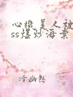 心机美人被boss爆炒海棠
