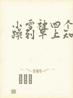 小雪被四个男人躁到早上知乎