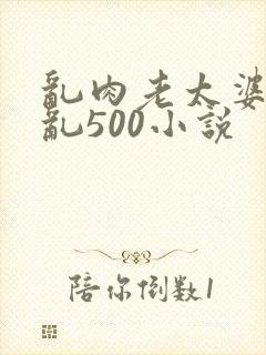 乱肉老太婆合集乱500小说
