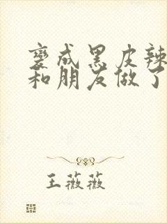 变成黑皮辣妹后和朋友做了无增删翻译接档