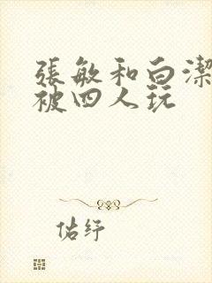 张敏和白洁一起被四人玩