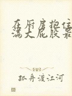 在厨房抱住岳丰满大屁股最新章节