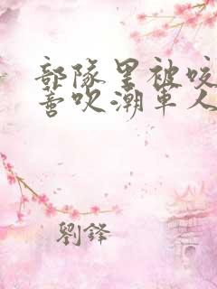 部队里被咬住花蒂吹潮军人