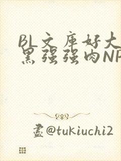 BL文库好大粗黑强强肉NP