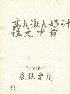 高h激h奶汁双性文少爷