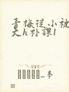 青梅从小被c到大h补课1