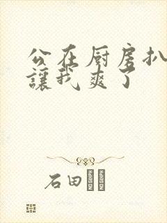 公在厨房扒开腿让我爽了