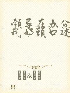 领导在办公室含我奶头口述