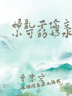 妇乱子伦交小说小可的奶水