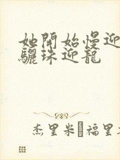 她开始慢迎迎合骊珠迎龙