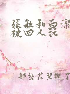 张敏和白洁一起被四人玩