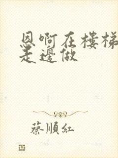 恩啊在楼梯上边走边做