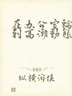 在办公室轮流澡到高潮动态