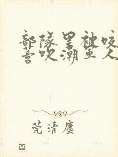 部队里被咬住花蒂吹潮军人