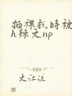 拍裸戏时被c了h辣文np