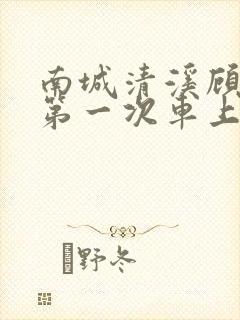 南城清溪顾怀修第一次车上肉