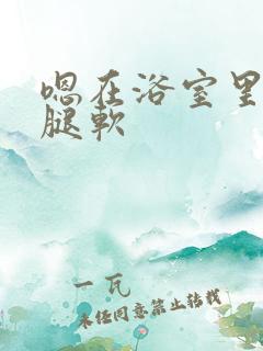 嗯在浴室里做到腿软