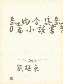 乱肉合集乱500篇小说书架下载TXT