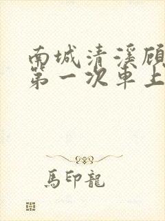 南城清溪顾怀修第一次车上肉