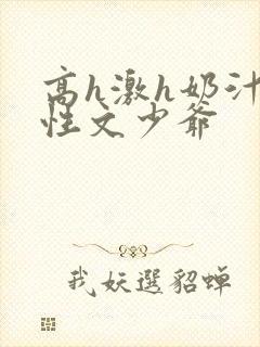 高h激h奶汁双性文少爷