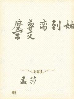 魔尊脔到她哭h宫交