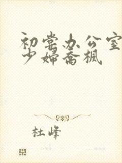 初尝办公室人妻少妇乔枫