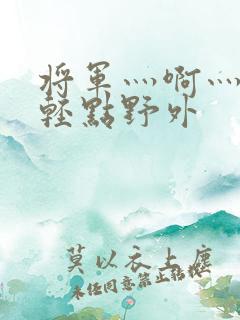 将军灬啊灬啊灬轻点野外