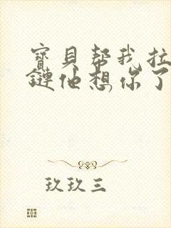 宝贝帮我拉开拉链他想你了