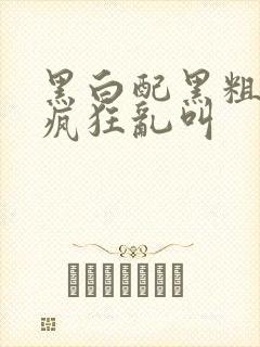 黑白配黑粗硬大疯狂乱叫