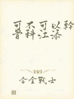 可不可以干湿你骨科江添