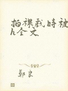 拍裸戏时被c了h全文