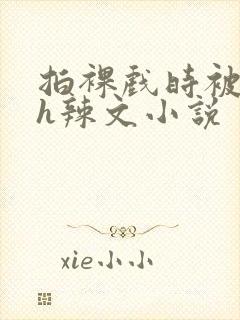 拍裸戏时被c了h辣文小说