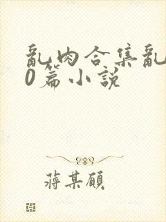 乱肉合集乱500篇小说