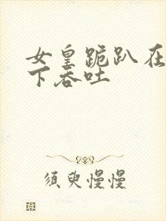 女皇跪趴在龙椅下吞吐