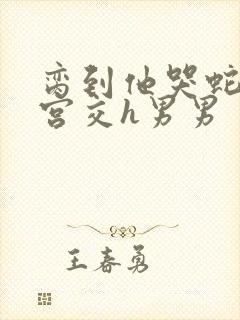 脔到他哭蛇双根宫交h男男