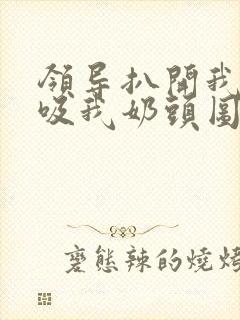 领导扒开我奶罩吸我奶头图片