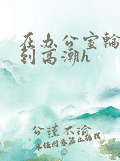 在办公室轮流澡到高潮h