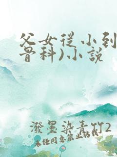 父女从小到大(骨科)小说