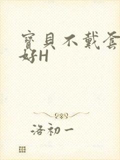 宝贝不戴套好不好H