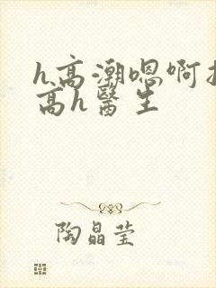 h高潮嗯啊抽搐高h医生