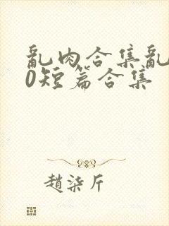 乱肉合集乱500短篇合集