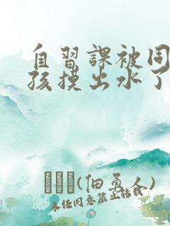 自习课被同桌男孩摸出水了