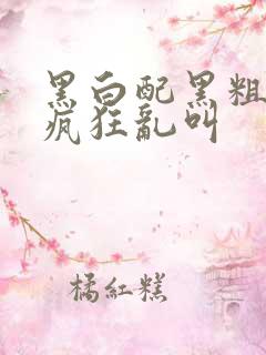 黑白配黑粗硬大疯狂乱叫