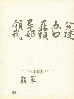 领导在办公室含我奶头口述