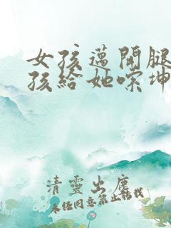 女孩迈开腿让男孩给她嗦坤巴